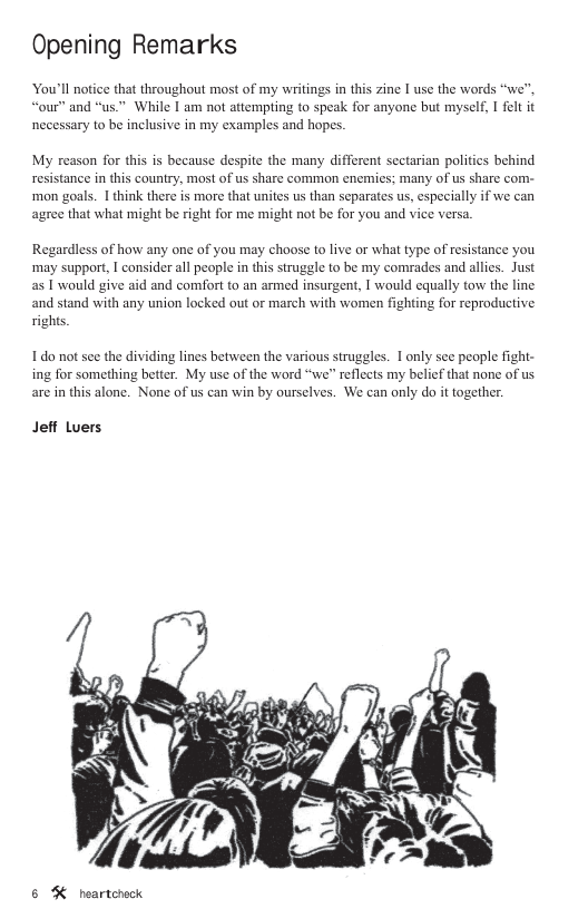 Opening Remarks You’ll not e that throughout most of my writings in this zine I use the words “we”. “our” and “us." While I am not attempting to speak for anyone but myself, I felt it necessary to be inclusive in my examples and hopes. My reason for this is because despite the many different sectarian politics behind resistance in this country, most of us share common enemies; many of us share com- mon goals. 1 think there is more that unites us than separates us, especially if we can agree that what might be right for me might not be for you and vice versa. Regardless of how any one of you may choose to live or what type of resistance you may support, I consider all people in this strugle to be my comrades and allies. Just as [ would give aid and comfort to an armed insurgent, I would equally tow the line and stand with any union locked out o march with women fighting for reproductive righs. 1do not sce the dividing lines between the various struggles. 1 only see people fight- ing for something better. My use of the word “we” reflects my belief that none of us are in this alone. None of us can win by ourselves. We can only do it together. Jeff Luers 5 & heartcrock